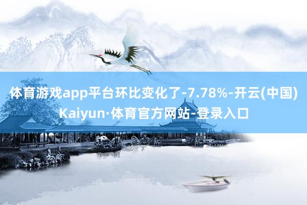 体育游戏app平台环比变化了-7.78%-开云(中国)Kaiyun·体育官方网站-登录入口