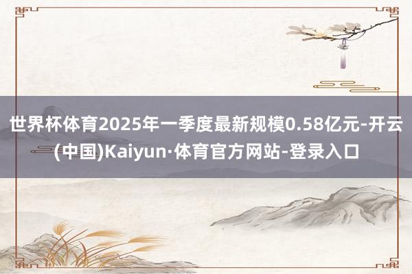 世界杯体育2025年一季度最新规模0.58亿元-开云(中国)Kaiyun·体育官方网站-登录入口
