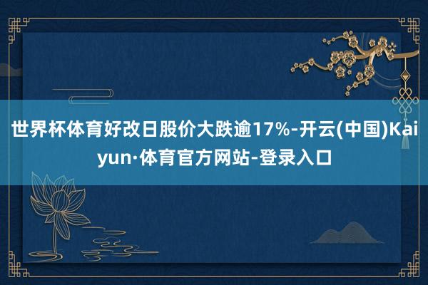 世界杯体育好改日股价大跌逾17%-开云(中国)Kaiyun·体育官方网站-登录入口