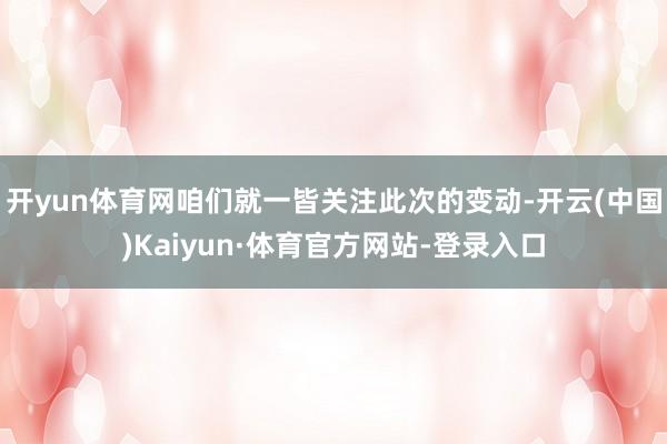 开yun体育网咱们就一皆关注此次的变动-开云(中国)Kaiyun·体育官方网站-登录入口