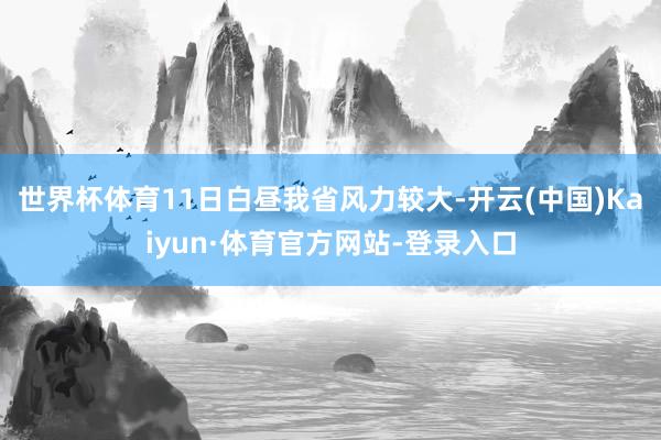 世界杯体育11日白昼我省风力较大-开云(中国)Kaiyun·体育官方网站-登录入口