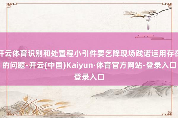 开云体育识别和处置程小引件要乞降现场践诺运用存在的问题-开云(中国)Kaiyun·体育官方网站-登录入口