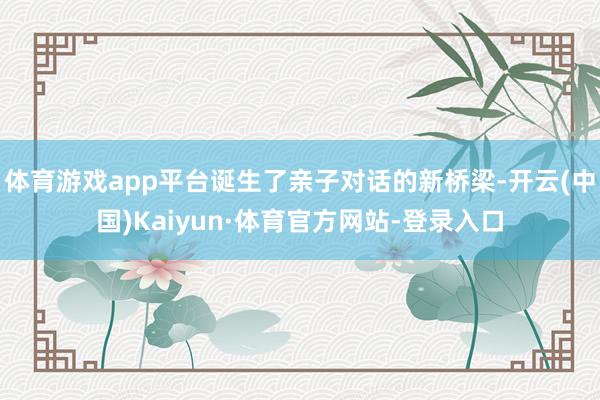 体育游戏app平台诞生了亲子对话的新桥梁-开云(中国)Kaiyun·体育官方网站-登录入口