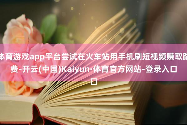 体育游戏app平台尝试在火车站用手机刷短视频赚取路费-开云(中国)Kaiyun·体育官方网站-登录入口