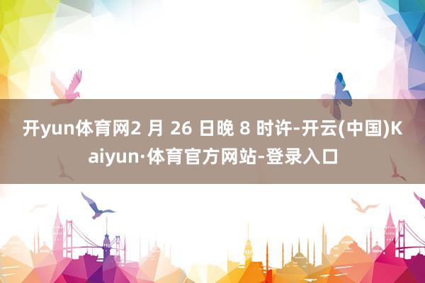 开yun体育网2 月 26 日晚 8 时许-开云(中国)Kaiyun·体育官方网站-登录入口