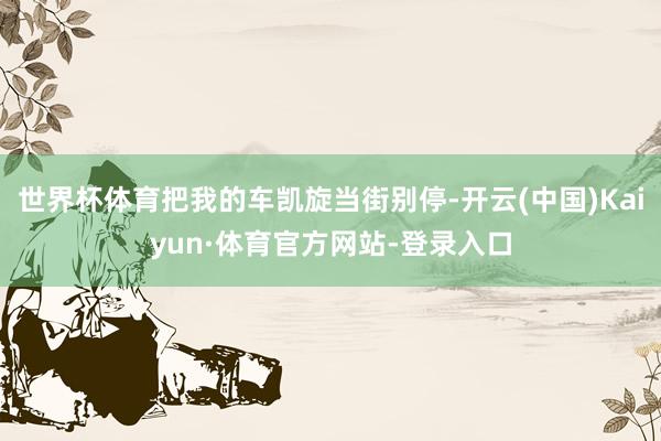 世界杯体育把我的车凯旋当街别停-开云(中国)Kaiyun·体育官方网站-登录入口