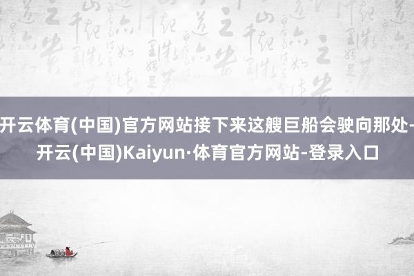 开云体育(中国)官方网站接下来这艘巨船会驶向那处-开云(中国)Kaiyun·体育官方网站-登录入口