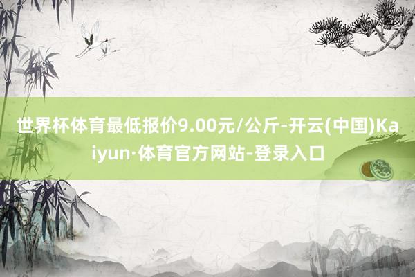 世界杯体育最低报价9.00元/公斤-开云(中国)Kaiyun·体育官方网站-登录入口