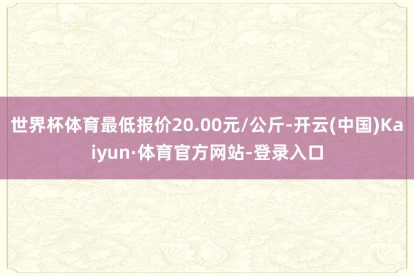 世界杯体育最低报价20.00元/公斤-开云(中国)Kaiyun·体育官方网站-登录入口