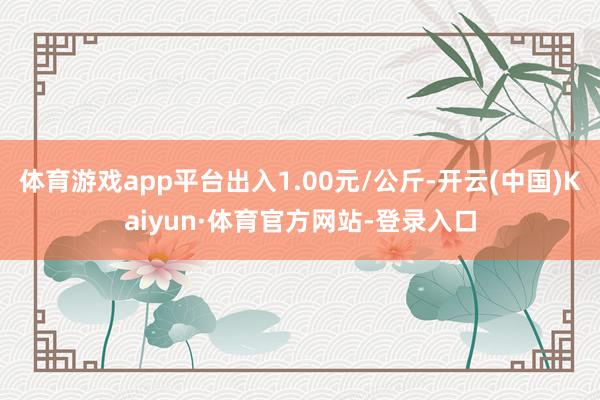 体育游戏app平台出入1.00元/公斤-开云(中国)Kaiyun·体育官方网站-登录入口
