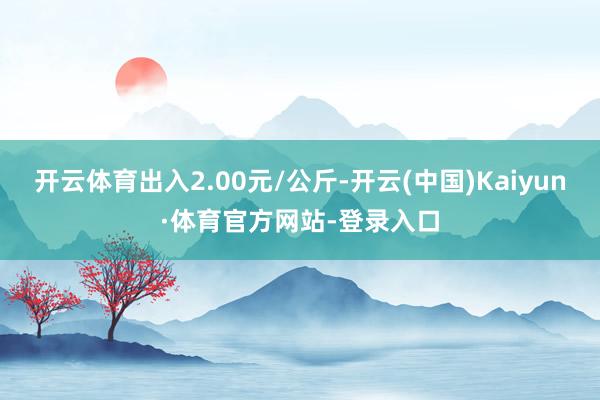 开云体育出入2.00元/公斤-开云(中国)Kaiyun·体育官方网站-登录入口