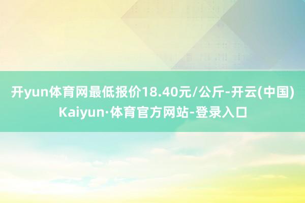 开yun体育网最低报价18.40元/公斤-开云(中国)Kaiyun·体育官方网站-登录入口