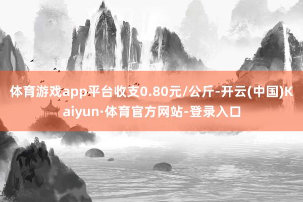 体育游戏app平台收支0.80元/公斤-开云(中国)Kaiyun·体育官方网站-登录入口