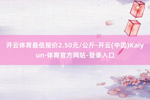 开云体育最低报价2.50元/公斤-开云(中国)Kaiyun·体育官方网站-登录入口