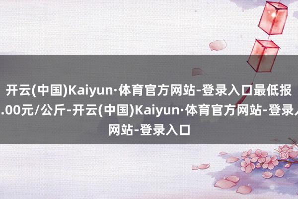 开云(中国)Kaiyun·体育官方网站-登录入口最低报价5.00元/公斤-开云(中国)Kaiyun·体育官方网站-登录入口