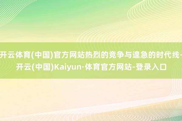 开云体育(中国)官方网站热烈的竞争与遑急的时代线-开云(中国)Kaiyun·体育官方网站-登录入口