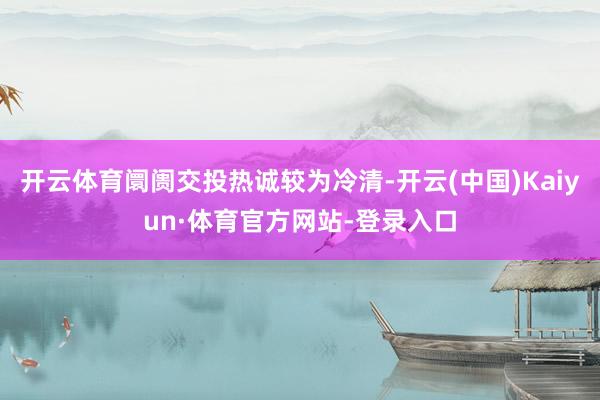 开云体育阛阓交投热诚较为冷清-开云(中国)Kaiyun·体育官方网站-登录入口