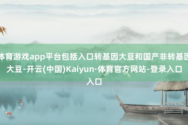 体育游戏app平台包括入口转基因大豆和国产非转基因大豆-开云(中国)Kaiyun·体育官方网站-登录入口