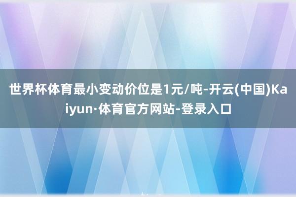 世界杯体育最小变动价位是1元/吨-开云(中国)Kaiyun·体育官方网站-登录入口