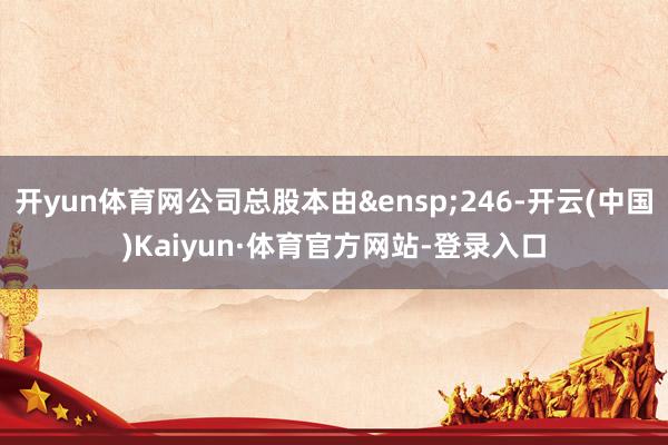 开yun体育网公司总股本由&ensp;246-开云(中国)Kaiyun·体育官方网站-登录入口