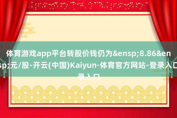 体育游戏app平台转股价钱仍为&ensp;8.86&ensp;元/股-开云(中国)Kaiyun·体育官方网站-登录入口