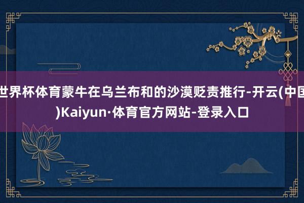 世界杯体育蒙牛在乌兰布和的沙漠贬责推行-开云(中国)Kaiyun·体育官方网站-登录入口