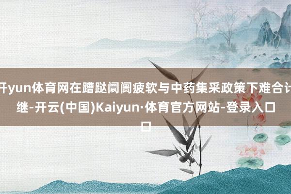 开yun体育网在蹧跶阛阓疲软与中药集采政策下难合计继-开云(中国)Kaiyun·体育官方网站-登录入口