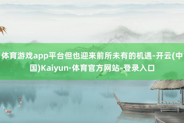 体育游戏app平台但也迎来前所未有的机遇-开云(中国)Kaiyun·体育官方网站-登录入口