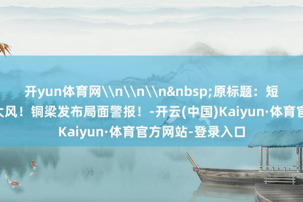 开yun体育网\n\n\n&nbsp;原标题：短时强降水+雷电+大风！铜梁发布局面警报！-开云(中国)Kaiyun·体育官方网站-登录入口