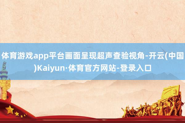 体育游戏app平台画面呈现超声查验视角-开云(中国)Kaiyun·体育官方网站-登录入口