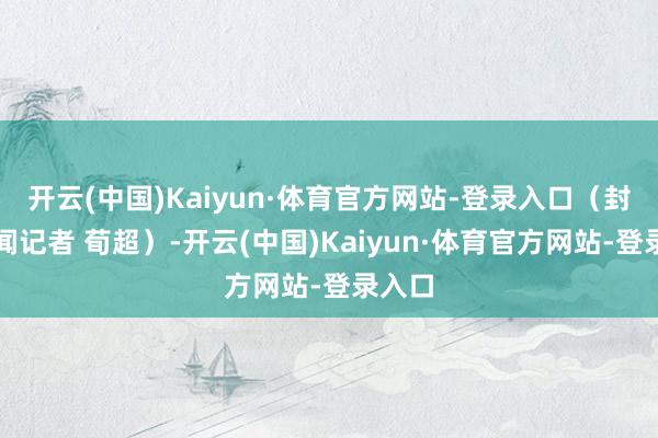 开云(中国)Kaiyun·体育官方网站-登录入口（封面新闻记者 荀超）-开云(中国)Kaiyun·体育官方网站-登录入口