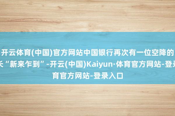 开云体育(中国)官方网站中国银行再次有一位空降的副行长“新来乍到”-开云(中国)Kaiyun·体育官方网站-登录入口