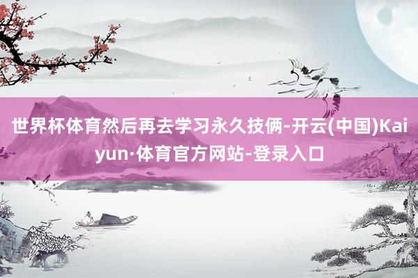 世界杯体育然后再去学习永久技俩-开云(中国)Kaiyun·体育官方网站-登录入口