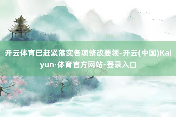开云体育已赶紧落实各项整改要领-开云(中国)Kaiyun·体育官方网站-登录入口