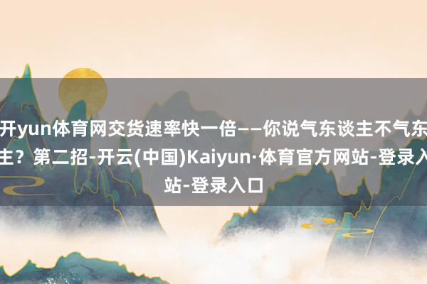 开yun体育网交货速率快一倍——你说气东谈主不气东谈主？第二招-开云(中国)Kaiyun·体育官方网站-登录入口