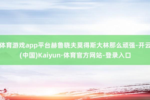 体育游戏app平台赫鲁晓夫莫得斯大林那么顽强-开云(中国)Kaiyun·体育官方网站-登录入口