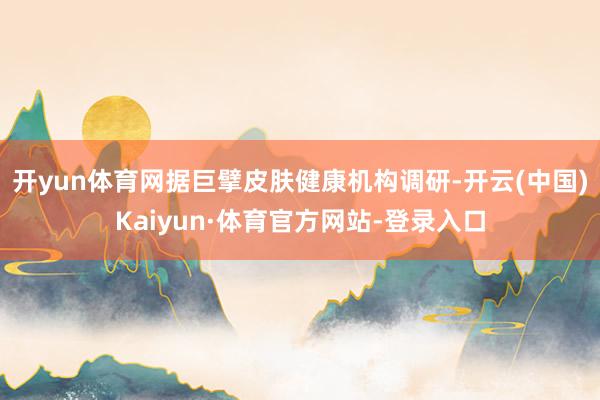 开yun体育网据巨擘皮肤健康机构调研-开云(中国)Kaiyun·体育官方网站-登录入口