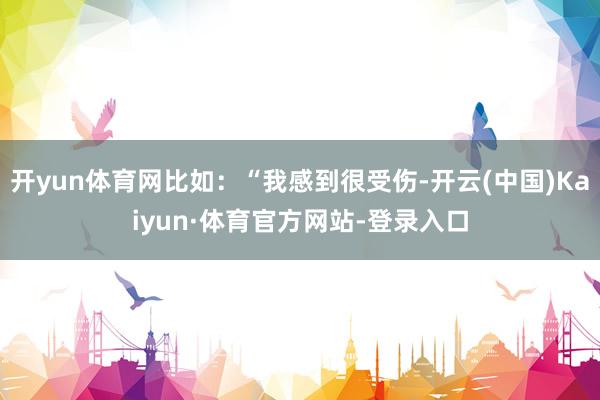 开yun体育网比如：“我感到很受伤-开云(中国)Kaiyun·体育官方网站-登录入口