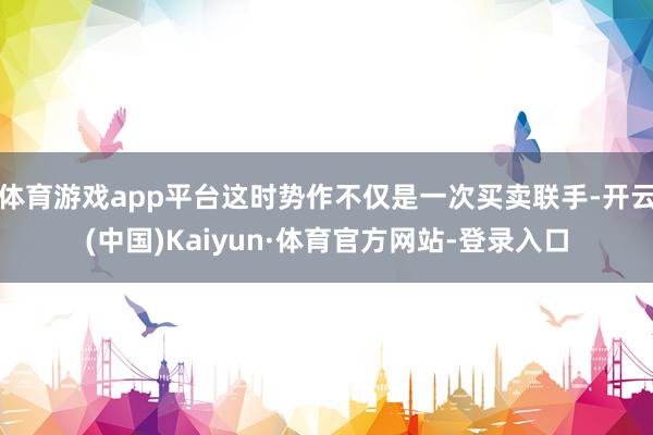 体育游戏app平台这时势作不仅是一次买卖联手-开云(中国)Kaiyun·体育官方网站-登录入口