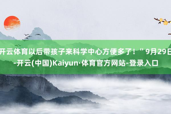 开云体育以后带孩子来科学中心方便多了！”9月29日-开云(中国)Kaiyun·体育官方网站-登录入口