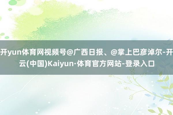 开yun体育网视频号@广西日报、@掌上巴彦淖尔-开云(中国)Kaiyun·体育官方网站-登录入口
