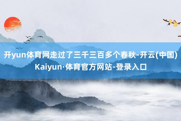 开yun体育网走过了三千三百多个春秋-开云(中国)Kaiyun·体育官方网站-登录入口