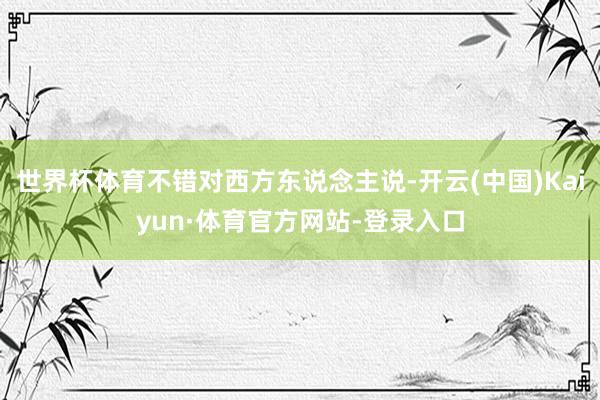 世界杯体育不错对西方东说念主说-开云(中国)Kaiyun·体育官方网站-登录入口