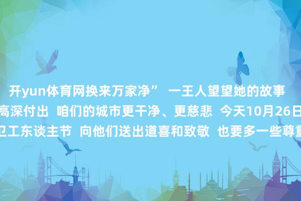 开yun体育网换来万家净”  一王人望望她的故事  ↓↓↓    因为他们的高深付出  咱们的城市更干净、更慈悲  今天10月26日  是多个省市笃定的  环卫工东谈主节  向他们送出道喜和致敬  也要多一些尊重和关注  不简短丢弃垃圾  让环卫工东谈主少操劳小数  自发垃圾分类  尽可能不给他们添繁难  出门严慎驾驶  碰到他们请减慢慢行  你的来之不易  即是对他们最佳的交融和匡助  一王人步履！  开端：东谈主民日报微信概括 -开云(中国)Kaiyun·体育官方网站-登录入口