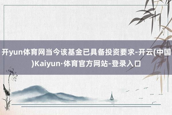 开yun体育网当今该基金已具备投资要求-开云(中国)Kaiyun·体育官方网站-登录入口