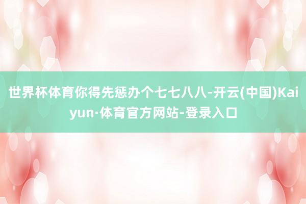 世界杯体育你得先惩办个七七八八-开云(中国)Kaiyun·体育官方网站-登录入口