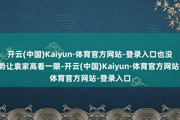 开云(中国)Kaiyun·体育官方网站-登录入口也没实足的权势让袁家高看一眼-开云(中国)Kaiyun·体育官方网站-登录入口