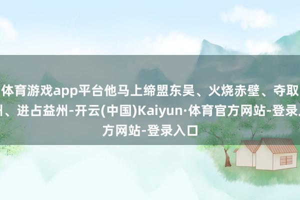 体育游戏app平台他马上缔盟东吴、火烧赤壁、夺取荆州、进占益州-开云(中国)Kaiyun·体育官方网站-登录入口