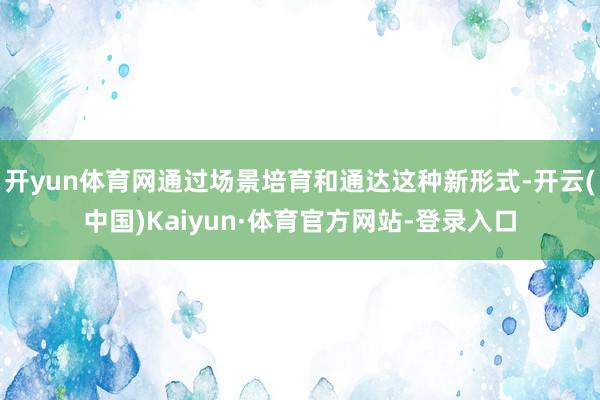 开yun体育网通过场景培育和通达这种新形式-开云(中国)Kaiyun·体育官方网站-登录入口