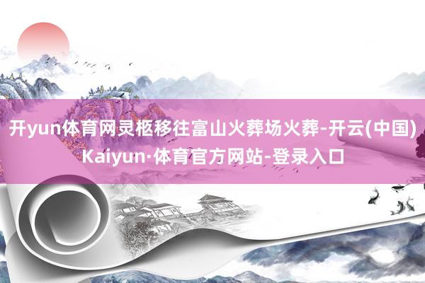 开yun体育网灵柩移往富山火葬场火葬-开云(中国)Kaiyun·体育官方网站-登录入口
